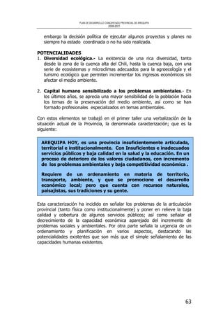 PLAN DE DESARROLLO CONCERTADO PROVINCIAL DE AREQUIPA
2008-2021
63
embargo la decisión política de ejecutar algunos proyectos y planes no
siempre ha estado coordinada o no ha sido realizada.
POTENCIALIDADES
1. Diversidad ecológica.- La existencia de una rica diversidad, tanto
desde la zona de la cuenca alta del Chili, hasta la cuenca baja, con una
serie de ecosistemas y microclimas adecuados para la agroecología y el
turismo ecológico que permiten incrementar los ingresos económicos sin
afectar el medio ambiente.
2. Capital humano sensibilizado a los problemas ambientales.- En
los últimos años, se aprecia una mayor sensibilidad de la población hacia
los temas de la preservación del medio ambiente, así como se han
formado profesionales especializados en temas ambientales.
Con estos elementos se trabajó en el primer taller una verbalización de la
situación actual de la Provincia, la denominada caracterización; que es la
siguiente:
AREQUIPA HOY, es una provincia insuficientemente articulada,
territorial e institucionalmente. Con Insuficientes e inadecuados
servicios públicos y baja calidad en la salud y la educación. En un
proceso de deterioro de los valores ciudadanos, con incremento
de los problemas ambientales y baja competitividad económica .
Requiere de un ordenamiento en materia de territorio,
transporte, ambiente, y que se promocione el desarrollo
económico local; pero que cuenta con recursos naturales,
paisajistas, sus tradiciones y su gente.
Esta caracterización ha incidido en señalar los problemas de la articulación
provincial (tanto física como institucionalmente) y poner en relieve la baja
calidad y cobertura de algunos servicios públicos; así como señalar el
decrecimiento de la capacidad económica aparejado del incremento de
problemas sociales y ambientales. Por otra parte señala la urgencia de un
ordenamiento y planificación en varios aspectos, destacando las
potencialidades existentes que son más que el simple señalamiento de las
capacidades humanas existentes.
 