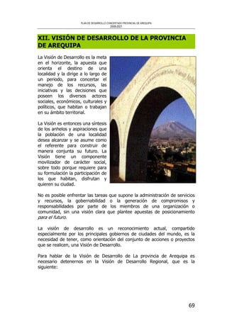 PLAN DE DESARROLLO CONCERTADO PROVINCIAL DE AREQUIPA
2008-2021
69
XII. VISIÓN DE DESARROLLO DE LA PROVINCIA
DE AREQUIPA
La Visión de Desarrollo es la meta
en el horizonte, la apuesta que
orienta el destino de una
localidad y la dirige a lo largo de
un periodo, para concertar el
manejo de los recursos, las
iniciativas y las decisiones que
poseen los diversos actores
sociales, económicos, culturales y
políticos, que habitan o trabajan
en su ámbito territorial.
La Visión es entonces una síntesis
de los anhelos y aspiraciones que
la población de una localidad
desea alcanzar y se asume como
el referente para construir de
manera conjunta su futuro. La
Visión tiene un componente
movilizador de carácter social,
sobre todo porque requiere para
su formulación la participación de
los que habitan, disfrutan y
quieren su ciudad.
No es posible enfrentar las tareas que supone la administración de servicios
y recursos, la gobernabilidad o la generación de compromisos y
responsabilidades por parte de los miembros de una organización o
comunidad, sin una visión clara que plantee apuestas de posicionamiento
para el futuro.
La visión de desarrollo es un reconocimiento actual, compartido
especialmente por los principales gobiernos de ciudades del mundo, es la
necesidad de tener, como orientación del conjunto de acciones o proyectos
que se realicen, una Visión de Desarrollo.
Para hablar de la Visión de Desarrollo de La provincia de Arequipa es
necesario detenernos en la Visión de Desarrollo Regional, que es la
siguiente:
 
