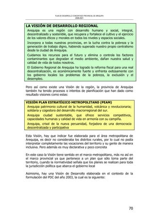 PLAN DE DESARROLLO CONCERTADO PROVINCIAL DE AREQUIPA
2008-2021
70
LA VISIÓN DE DESARROLLO REGIONAL
Arequipa es una región con desarrollo humano y social, integral,
descentralizado y sostenible, que recupera y fortalece el cultivo y el ejercicio
de los valores éticos y morales en todos los niveles y espacios sociales.
Incorpora a todas nuestras provincias, en la lucha contra la pobreza y la
generación de trabajo digno, habiendo superado nuestro propio centralismo
desde la ciudad de Arequipa.
Cuidamos los recursos para el futuro y elimina o controla los factores
contaminantes que degradan el medio ambiente, dañan nuestra salud y
calidad de vida de todos nosotros.
El Gobierno Regional de Arequipa ha logrado la reforma fiscal para una real
descentralización, es económicamente fuerte y enfrenta exitosamente con
los gobierno locales los problemas de la pobreza, la exclusión y el
desempleo.
Pero así como existe una Visión de la región, la provincia de Arequipa
también ha tenido procesos o intentos de planificación que han dado como
resultado visiones como estas:
VISIÓN PLAN ESTRATÉGICO METROPOLITANO (PEAM)
Arequipa patrimonio cultural de la humanidad, volcánica y revolucionaria;
solidaria y cogestora del desarrollo macrorregional del sur.
Arequipa ciudad sustentable, que ofrece servicios competitivos,
capacidades humanas y calidad de vida en armonía con su campiña.
Arequipa, crisol de la nueva peruanidad, forjadora de una democracia
descentralizada y participativa
Esta Visión, hay que indicar fue elaborada para el área metropolitana de
Arequipa, es decir no consideraba los distritos rurales, por lo cual no podía
interpretar completamente las vocaciones del territorio y su gente de manera
inclusiva. Pero además es muy declarativa y poco concreta
En este caso la Visión tiene sentido en el marco metropolitano, más no así en
el marco provincial ya que pertenece a un plan que sólo toma parte del
territorio, cuando la normatividad señala que los planes se realizan para toda
la jurisdicción política que abarca el gobierno local
Asimismo, hay una Visión de Desarrollo elaborada en el contexto de la
formulación del PDC del año 2003, la cual es la siguiente:
 