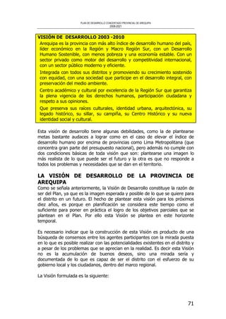 PLAN DE DESARROLLO CONCERTADO PROVINCIAL DE AREQUIPA
2008-2021
71
VISIÓN DE DESARROLLO 2003 -2010
Arequipa es la provincia con más alto índice de desarrollo humano del país,
líder económico en la Región y Macro Región Sur, con un Desarrollo
Humano Sostenible, con menos pobreza y una economía estable. Con un
sector privado como motor del desarrollo y competitividad internacional,
con un sector público moderno y eficiente.
Integrada con todos sus distritos y promoviendo su crecimiento sostenido
con equidad, con una sociedad que participe en el desarrollo integral, con
preservación del medio ambiente.
Centro académico y cultural por excelencia de la Región Sur que garantiza
la plena vigencia de los derechos humanos, participación ciudadana y
respeto a sus opiniones.
Que preserva sus raíces culturales, identidad urbana, arquitectónica, su
legado histórico, su sillar, su campiña, su Centro Histórico y su nueva
identidad social y cultural.
Esta visión de desarrollo tiene algunas debilidades, como la de plantearse
metas bastante audaces a lograr como en el caso de elevar el índice de
desarrollo humano por encima de provincias como Lima Metropolitana (que
concentra gran parte del presupuesto nacional), pero además no cumple con
dos condiciones básicas de toda visión que son: plantearse una imagen lo
más realista de lo que puede ser el futuro y la otra es que no responde a
todos los problemas y necesidades que se dan en el territorio.
LA VISIÓN DE DESARROLLO DE LA PROVINCIA DE
AREQUIPA
Como se señala anteriormente, la Visión de Desarrollo constituye la razón de
ser del Plan, ya que es la imagen esperada y posible de lo que se quiere para
el distrito en un futuro. El hecho de plantear esta visión para los próximos
diez años, es porque en planificación se considera este tiempo como el
suficiente para poner en práctica el logro de los objetivos parciales que se
plantean en el Plan. Por ello esta Visión se plantea en este horizonte
temporal.
Es necesario indicar que la construcción de esta Visión es producto de una
búsqueda de consensos entre los agentes participantes con la mirada puesta
en lo que es posible realizar con las potencialidades existentes en el distrito y
a pesar de los problemas que se aprecian en la realidad. Es decir esta Visión
no es la acumulación de buenos deseos, sino una mirada sería y
documentada de lo que es capaz de ser el distrito con el esfuerzo de su
gobierno local y los ciudadanos, dentro del marco regional.
La Visión formulada es la siguiente:
 