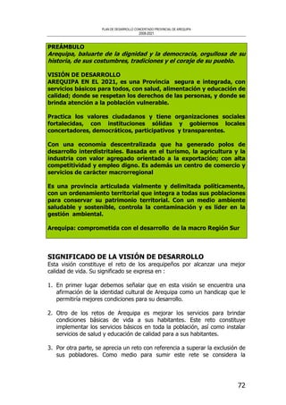 PLAN DE DESARROLLO CONCERTADO PROVINCIAL DE AREQUIPA
2008-2021
72
PREÁMBULO
Arequipa, baluarte de la dignidad y la democracia, orgullosa de su
historia, de sus costumbres, tradiciones y el coraje de su pueblo.
VISIÓN DE DESARROLLO
AREQUIPA EN EL 2021, es una Provincia segura e integrada, con
servicios básicos para todos, con salud, alimentación y educación de
calidad; donde se respetan los derechos de las personas, y donde se
brinda atención a la población vulnerable.
Practica los valores ciudadanos y tiene organizaciones sociales
fortalecidas, con instituciones sólidas y gobiernos locales
concertadores, democráticos, participativos y transparentes.
Con una economía descentralizada que ha generado polos de
desarrollo interdistritales. Basada en el turismo, la agricultura y la
industria con valor agregado orientado a la exportación; con alta
competitividad y empleo digno. Es además un centro de comercio y
servicios de carácter macrorregional
Es una provincia articulada vialmente y delimitada políticamente,
con un ordenamiento territorial que integra a todas sus poblaciones
para conservar su patrimonio territorial. Con un medio ambiente
saludable y sostenible, controla la contaminación y es líder en la
gestión ambiental.
Arequipa: comprometida con el desarrollo de la macro Región Sur
SIGNIFICADO DE LA VISIÓN DE DESARROLLO
Esta visión constituye el reto de los arequipeños por alcanzar una mejor
calidad de vida. Su significado se expresa en :
1. En primer lugar debemos señalar que en esta visión se encuentra una
afirmación de la identidad cultural de Arequipa como un handicap que le
permitiría mejores condiciones para su desarrollo.
2. Otro de los retos de Arequipa es mejorar los servicios para brindar
condiciones básicas de vida a sus habitantes. Este reto constituye
implementar los servicios básicos en toda la población, así como instalar
servicios de salud y educación de calidad para a sus habitantes.
3. Por otra parte, se aprecia un reto con referencia a superar la exclusión de
sus pobladores. Como medio para sumir este rete se considera la
 