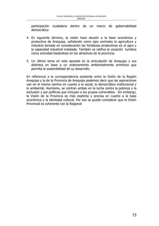 PLAN DE DESARROLLO CONCERTADO PROVINCIAL DE AREQUIPA
2008-2021
73
participación ciudadana dentro de un marco de gobernabilidad
democrática
4. En siguiente término, la visión hace alusión a la base económica y
productiva de Arequipa, señalando como ejes centrales la agricultura y
industria tomado en consideración las fortalezas productivas en el agro y
la capacidad industrial instalada. También se ratifica la vocación turística
como actividad basándose en los atractivos de la provincia.
5. Un último tema en esta apuesta es la articulación de Arequipa y sus
distintos en base a un ordenamiento ambientalmente armónico que
permita la sostenibilidad de su desarrollo.
En referencia a la correspondencia existente entre la Visión de la Región
Arequipa y la de la Provincia de Arequipa podemos decir que las aspiraciones
van en el mismo camino en cuanto a lo social, lo democrático institucional y
lo ambiental. Asimismo, se centran ambas en la lucha contra la pobreza y la
exclusión y por políticas que incluyan a los grupos vulnerables. Sin embargo,
la Visión de la Provincia es más explícita y precisa en cuanto a la base
económica y la identidad cultural. Por eso se puede considerar que la Visión
Provincial es coherente con la Regional
 