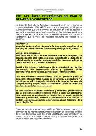 PLAN DE DESARROLLO CONCERTADO PROVINCIAL DE AREQUIPA
2008-2021
74
XIII. LAS LÍNEAS ESTRATÉGICAS DEL PLAN DE
DESARROLLO CONCERTADO
La Visión de Desarrollo de Arequipa es una construcción concertada en un
proceso participativo. Esta VISION responde a la pregunta central que es:
¿Cómo queremos que sea la provincia en el futuro? Se trata de describir lo
que será la provincia como objetivo central de los esfuerzos colectivos a
realizar y por el cual el Plan tiene un sentido organizador y orientador.
Recordemos que la Visión de Desarrollo resultante del proceso es la
siguiente:
PREÁMBULO
Arequipa, baluarte de la dignidad y la democracia, orgullosa de su
historia, de sus costumbres, tradiciones y el coraje de su pueblo.
VISIÓN DE DESARROLLO
AREQUIPA EN EL 2021, es una Provincia segura e integrada, con
servicios básicos para todos, con salud, alimentación y educación de
calidad; donde se respetan los derechos de las personas, y donde se
brinda atención a la población vulnerable.
Practica los valores ciudadanos y tiene organizaciones sociales
fortalecidas, con instituciones sólidas y gobiernos locales
concertadores, democráticos, participativos y transparentes.
Con una economía descentralizada que ha generado polos de
desarrollo interdistritales. Basada en el turismo, la agricultura y la
industria con valor agregado orientado a la exportación; con alta
competitividad y empleo digno. Es además un centro de comercio y
servicios de carácter macrorregional
Es una provincia articulada vialmente y delimitada políticamente,
con un ordenamiento territorial que integra a todas sus poblaciones
para conservar su patrimonio territorial. Con un medio ambiente
saludable y sostenible, controla la contaminación y es líder en la
gestión ambiental. Arequipa: comprometida con el desarrollo de la
macro Región Sur
Como es posible observar esta Visión u Objetivo Central, encierra la
definición de las distintas ideas fuerza que expresan los contenidos centrales
de lo que definiremos como las Líneas Estratégicas. Estas constituyen los
temas críticos por los cuales el distrito tiene que transitar para pasar de la
situación actual a la propuesta en la Visión
 