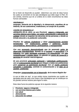 PLAN DE DESARROLLO CONCERTADO PROVINCIAL DE AREQUIPA
2008-2021
75
De la Visión de Desarrollo se pueden determinar una serie de ideas fuerza
las cuales se convierten en los ejes estratégicos que debe seguir el Plan. En
ese sentido, tenemos que de un análisis de la visión encontramos las ideas
fuerzas subrayadas:
PREÁMBULO
Arequipa, baluarte de la dignidad y la democracia, orgullosa de su
historia, de sus costumbres, tradiciones y el coraje de su pueblo.
VISIÓN DE DESARROLLO
AREQUIPA EN EL 2021, es una Provincia segura e integrada, con
servicios básicos para todos, con salud, alimentación y educación de
calidad; donde se respetan los derechos de las personas, y donde se
brinda atención a la población vulnerable.
Practica los valores ciudadanos y tiene organizaciones sociales
fortalecidas, con instituciones sólidas y gobiernos locales
concertadores, democráticos, participativos y transparentes.
Con una economía descentralizada que ha generado polos de
desarrollo interdistritales. Basada en el turismo, la agricultura y la
industria con valor agregado orientado a la exportación; con alta
competitividad y empleo digno. Es además un centro de comercio y
servicios de carácter macrorregional
Es una provincia articulada vialmente y delimitada políticamente,
con un ordenamiento territorial que integra a todas sus poblaciones
para conservar su patrimonio territorial. Con un medio ambiente
saludable y sostenible, controla la contaminación y es líder en la
gestión ambiental.
Arequipa: comprometida con el desarrollo de la macro Región Sur
Lo que se debe ver aquí es que existen temas importantes que pueden ser
agrupados para dar paso a las Líneas o Ejes Estratégicos que se constituyen en
los grandes caminos rectores para lograr la visión.
Estas ideas fuerza las podemos agrupar de la siguiente manera:
• Provincia segura e integrada
• con servicios básicos para todos
• con salud
• alimentación
• educación de calidad
 
