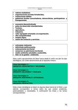 PLAN DE DESARROLLO CONCERTADO PROVINCIAL DE AREQUIPA
2008-2021
76
• valores ciudadanos
• organizaciones sociales fortalecidas,
• instituciones sólidas
• gobiernos locales concertadores, democráticos, participativos y
transparentes.
• economía descentralizada
• polos de desarrollo interdistritales.
• Turismo.
• agricultura.
• Industria.
• valor agregado orientado a la exportación.
• alta competitividad.
• empleo digno.
• centro de comercio y servicios.
• articulada vialmente
• delimitada políticamente,
• ordenamiento territorial
• conservar su patrimonio territorial.
• medio ambiente saludable y sostenible,
• líder en la gestión ambiental.
Estos cuatro agrupamientos de ideas fuerza desde la visión nos dan los ejes
estratégicos, los cuales denominamos de la siguiente manera:
Línea Estratégica 1:
AREQUIPA DEMOCRÁTICA Y SOLIDARIA
Línea Estratégica 2:
AREQUIPA SALUDABLE Y EDUCADA.
Línea Estratégica 3:
AREQUIPA SOSTENIBLE E INTEGRADA.
Línea Estratégica 4:
AREQUIPA PRODUCTIVA
Estas Líneas estratégicas se basan en algunas ideas fuerza de la Visión y que
además corresponden a temas sobre los que existen problemas,
potencialidades y necesidades. A continuación las líneas y los temas
correspondientes:
 
