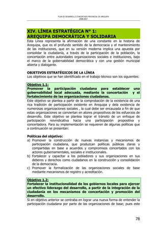 PLAN DE DESARROLLO CONCERTADO PROVINCIAL DE AREQUIPA
2008-2021
78
XIV. LÍNEA ESTRATÉGICA N° 1:
AREQUIPA DEMOCRÁTICA Y SOLIDARIA
Esta Línea representa la afirmación de una constante en la historia de
Arequipa, que es el profundo sentido de la democracia y el mantenimiento
de las instituciones, que en su versión moderna implica una apuesta por
consolidar la ciudadanía, a través de la participación de la población, la
concertación entre autoridades organizaciones sociales e instituciones, bajo
el marco de la gobernabilidad democrática y con una gestión municipal
abierta y dialogante.
OBJETIVOS ESTRATÉGICOS DE LA LÍNEA
Los objetivos que se han identificado en el trabajo técnico son los siguientes:
Objetivo 1.1:
Promover la participación ciudadana para establecer una
gobernabilidad local adecuada, mediante la concertación y el
fortalecimiento de las organizaciones ciudadanas.
Este objetivo se plantea a partir de la comprobación de la existencia de una
rica tradición de participación existente en Arequipa y dela existencia de
numerosas organizaciones sociales , la cual debe ser encauzada a fin de que
estas organizaciones se conviertan en atores propositivos de los esfuerzos de
desarrollo. Este objetivo se plantea lograr el tránsito de un enfoque de
participación reivindicativa hacia una participación propositiva y
concertadora. Para su implementación se requieren de algunas políticas que
a continuación se presentan:
Políticas del objetivo:
a) Promover la construcción de nuevas instancias y mecanismos de
participación ciudadana, que produzcan políticas públicas claras y
compartidas en base a acuerdos y compromisos concertados con los
actores gubernamentales, sociales e institucionales.
b) Fortalecer y capacitar a los pobladores y sus organizaciones en sus
deberes y derechos como ciudadanos en la construcción y consolidación
de la democracia.
c) Promover la formalización de las organizaciones sociales de base
mediante mecanismos de registro y acreditación.
Objetivo 1.2:
Fortalecer la institucionalidad de los gobiernos locales para ejercer
un efectivo liderazgo del desarrollo, a partir de la integración de la
ciudadanía en los mecanismos de concertación y promoción del
desarrollo.
Si en objetivo anterior se centraba en lograr una nueva forma de entender la
participación ciudadana por parte de las organizaciones de base; pues este
 