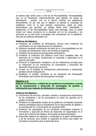 PLAN DE DESARROLLO CONCERTADO PROVINCIAL DE AREQUIPA
2008-2021
79
se plantea algo similar pero a nivel de las Municipalidades. Municipalidades
que no se fortalezcan institucionalmente para atender los temas de
participación , pueden vivir en el eterno conflicto con poblaciones
demandantes. Es por ello que el objetivo se plantea la necesidad de
establecer, como en el caso anterior, mecanismos, reglas de juego
democráticas que permitan un diálogo fluido entre autoridades y
poblaciones. Si las Municipalidades logran este liderazgo, pues se podrá
contar con mayor presencia de la sociedad civil en los proyectos y los
esfuerzos ya no sólo serán municipales sino compartidos con la población.
Para ello las políticas planteadas son:
Políticas del Objetivo:
a) Fortalecer las Unidades de Participación Vecinal como instancias de
coordinación con las organizaciones de pobladores.
b) Mantener constante coordinación de parte de la s municipalidades con los
Consejos de Coordinación Local y los Comités de Vigilancia.
c) Fortalecer los procesos de presupuestos participativos
d) Fortalecer la institución del Gobierno Local como verdadero líder del
desarrollo de la ciudad, fortaleciendo su autoridad y legitimidad en el
ejercicio del poder.
e) Promover la organización ciudadana y de las instituciones privadas para
su integración en los mecanismos de concertación y promoción del
desarrollo integral de la provincia.
f) Cumplir con la medidas de transparencia administrativa e implementar
portales web de transparencia.
g) Establecer el carácter vinculante de las decisiones del Presupuesto
Participativo para efectos del presupuesto municipal.
Objetivo 1.3:
Mejorar la eficiencia y calidad de los gobiernos municipales a través
de la incorporación y desarrollo de tecnologías de gestión e
información que mejoren la eficiencia en la gestión.
Políticas del Objetivo:
a) Incrementar los servicios, consultas, trámites y transacciones electrónicas
de los ciudadanos y de los proveedores en todos los aspectos de la
gestión municipal.
b) Fortalecer las capacidades locales de los gobiernos municipales buscando
alianzas estratégicas para la actualización de los documentos de gestión y
la centralización de la formulación de proyectos SNIP.
c) Fortalecer las capacidades de los servidores municipales mediante la
formulación y ejecución de Planes de Desarrollo de Capacidades en el
marco de la reforma del Estado y del proceso de descentralización.
d) Desarrollar políticas de reducción y austeridad en el gasto administrativo
y de los servicios, para ampliar la capacidad de ahorro que deben ser
invertidas en proyectos para el desarrollo local.
 