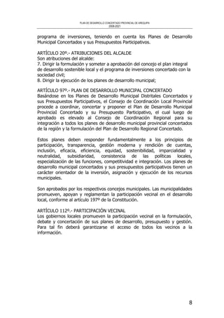 PLAN DE DESARROLLO CONCERTADO PROVINCIAL DE AREQUIPA
2008-2021
8
programa de inversiones, teniendo en cuenta los Planes de Desarrollo
Municipal Concertados y sus Presupuestos Participativos.
ARTÍCULO 20º.- ATRIBUCIONES DEL ALCALDE
Son atribuciones del alcalde:
7. Dirigir la formulación y someter a aprobación del concejo el plan integral
de desarrollo sostenible local y el programa de inversiones concertado con la
sociedad civil;
8. Dirigir la ejecución de los planes de desarrollo municipal;
ARTÍCULO 97º.- PLAN DE DESARROLLO MUNICIPAL CONCERTADO
Basándose en los Planes de Desarrollo Municipal Distritales Concertados y
sus Presupuestos Participativos, el Consejo de Coordinación Local Provincial
procede a coordinar, concertar y proponer el Plan de Desarrollo Municipal
ProvinciaI Concertado y su Presupuesto Participativo, el cual luego de
aprobado es elevado al Consejo de Coordinación Regional para su
integración a todos los planes de desarrollo municipal provincial concertados
de la región y la formulación del Plan de Desarrollo Regional Concertado.
Estos planes deben responder fundamentalmente a los principios de
participación, transparencia, gestión moderna y rendición de cuentas,
inclusión, eficacia, eficiencia, equidad, sostenibilidad, imparcialidad y
neutralidad, subsidiaridad, consistencia de las políticas locales,
especialización de las funciones, competitividad e integración. Los planes de
desarrollo municipal concertados y sus presupuestos participativos tienen un
carácter orientador de la inversión, asignación y ejecución de los recursos
municipales.
Son aprobados por los respectivos concejos municipales. Las municipalidades
promueven, apoyan y reglamentan la participación vecinal en el desarrollo
local, conforme al artículo 197º de la Constitución.
ARTÍCULO 112º.- PARTICIPACIÓN VECINAL
Los gobiernos locales promueven la participación vecinal en la formulación,
debate y concertación de sus planes de desarrollo, presupuesto y gestión.
Para tal fin deberá garantizarse el acceso de todos los vecinos a la
información.
 