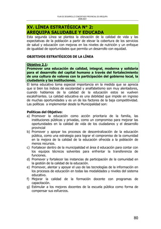 PLAN DE DESARROLLO CONCERTADO PROVINCIAL DE AREQUIPA
2008-2021
80
XV. LÍNEA ESTRATÉGICA N° 2:
AREQUIPA SALUDABLE Y EDUCADA
Esta segunda Línea se plantea la elevación de la calidad de vida y las
expectativas de la población a partir de elevar la cobertura de los servicios
de salud y educación con mejoras en los niveles de nutrición y un enfoque
de igualdad de oportunidades que permita un desarrollo con equidad.
OBJETIVOS ESTRATÉGICOS DE LA LÍNEA
Objetivo 2.1:
Promover una educación de calidad, integral, moderna y solidaria
para el desarrollo del capital humano a través del fortalecimiento
de una cultura de valores con la participación del gobierno local, la
ciudadanía y las instituciones.
El tema educativo toma especial importancia en la medida que se aprecia
que si bien los índices de escolaridad y analfabetismo son muy alentadores,
cuando hablamos de la calidad de la educación estos se vuelven
escalofriantes. La calidad educativa es una debilidad que impide en ingreso
de muchas oportunidades y es un de los factores de la baja competitividad.
Las políticas a implementar desde la Municipalidad son:
Políticas del Objetivo:
a) Promover la educación como acción prioritaria de la familia, las
instituciones públicas y privadas, como un compromiso para mejorar las
oportunidades en la calidad de vida de los ciudadanos y el desarrollo
provincial
b) Promover y apoyar los procesos de descentralización de la educación
pública, como una estrategia para lograr el compromiso de la comunidad
en la mejora de la calidad de la educación ofrecida a la población de
menos recursos.
c) Fortalecer dentro de la municipalidad el área d educación para contar con
los equipos técnicos solventes para enfrentar la transferencia de
funciones.
d) Promover y fortalecer las instancias de participación de la comunidad en
la gestión de la calidad de la educación.
e) Promover, alentar y apoyar el uso de las tecnologías de la información en
los procesos de educación en todas las modalidades y niveles del sistema
educativo.
f) Mejorar la calidad de la formación docente con programas de
capacitación.
g) Estimular a los mejores docentes de la escuela pública como forma de
compensar sus esfuerzos.
 