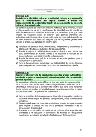 PLAN DE DESARROLLO CONCERTADO PROVINCIAL DE AREQUIPA
2008-2021
81
Objetivo 2.2:
Fortalecer la identidad cultural, la actividad cultural y la recreación
para el fortalecimiento del capital humano a través del
reconocimiento de la identidad local y el mejoramiento de la oferta
cultural descentralizada.
La identidad cultural es una de las mayores fortalezas de la provincia, ya que
prefigura una forma de ser y manifestarse. La identidad permite inscribir un
sello de pertenencia a todas las actividades que se realizan y las que como
imagen se visualizan desde el exterior. Esto permite mantener una
autoestima colectiva que sirve como motor ante los retos del desarrollo, de
allí que mantener esta identidad asegura que las siguientes generaciones
valoren lo propio. Las políticas del objetivo son:
a) Fortalecer la identidad local, conservando, recuperando y difundiendo el
patrimonio y tradiciones culturales de los arequipeños.
b) Ampliar y mejorar la calidad de los servicios e infraestructura cultural y de
ocio, promoviendo el máximo acceso a la población al disfrute de los
bienes culturales y de esparcimiento en la provincia.
c) Ampliar la oferta municipal de actividades en espacios públicos para la
recreación de la comunidad.
d) Mejorar las condiciones paisajistas y de habitabilidad del centro histórico
y otros espacios representativos de la cultura e identidad arequipeña.
Objetivo 2.3:
Promover el desarrollo de oportunidades en los grupos vulnerables
mediante la generación de condiciones de equidad y la concertación
pública y privada.
La población es situación vulnerable es la que más sufre las consecuencias
de la pobreza, tanto en las zonas urbano marginales como en la zona rural.
UN enfoque inclusivo leva a plantear este objetivo que tiene como horizonte
buscar reducir las brechas e inequidades para con estos segmentos, ls cuales
son poco atendidos. Las políticas del objetivo son :
a) Mejorar la calidad de los programas de desarrollo, integración y asistencia
social del adulto mayor, los jóvenes, discapacitados, niños y adolescentes
y mujeres.
b) Generar condiciones de desarrollo equitativo y ampliar las oportunidades
para mejorar la calidad de vida de la población vulnerable y de las
personas con discapacidad.
c) Promover la concertación y formulación de políticas públicas provinciales
orientadas a la reducción y eliminación de factores de desigualdad,
marginación y exclusión social entre los habitantes de la provincia.
 