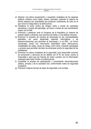 PLAN DE DESARROLLO CONCERTADO PROVINCIAL DE AREQUIPA
2008-2021
83
a) Alcanzar una plena recuperación y ocupación ciudadana de los espacios
públicos urbanos como calles, plazas, avenidas, evitando la captura de
dichos espacios por actividades que producen condiciones de caos en el
que crece la inseguridad y la delincuencia.
b) Fortalecer la lucha contra las drogas, tanto a través de campañas
educativas, a través del patrullaje, así como a través de una coordinación
mayor con la PNP.
c) Promover y gestionar ante el Congreso de la República un sistema de
judicial rápido y eficiente, que sancione las faltas y a los delitos menores.
d) Promover la creación de cuerpos de Serenazgo en las municipalidades
distritales, así como desarrollar sistemas informáticos y de
telecomunicaciones que permitan al Serenazgo y a la PNP , en forma
coordinada, contar con información sistemática sobre delincuencia,
modalidades de robos, zonas de riesgo, entre otros, trazando estrategias
y acciones que permitan derrotar las amenazas contra la seguridad de los
ciudadanos.
e) Promover la cultura ciudadana de la seguridad, para desarrollar acciones
de prevención y denuncia de los delitos con el fin de luchar contra la
impunidad y para que las fuerzas de orden cuenten con la información
necesaria para hacer frente a la delincuencia.
f) Consolidar el proceso de participación y concertación interinstitucional
pública, privada y de la sociedad civil, conformando redes de seguridad
ciudadana.
g) Promover mejores formas de dotar de seguridad a los turistas
 