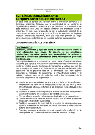 PLAN DE DESARROLLO CONCERTADO PROVINCIAL DE AREQUIPA
2008-2021
84
XVI. LÍNEAS ESTRATÉGICA N° 3:
AREQUIPA SOSTENIBLE E INTEGRADA
En esta línea se aprecia una relación entre la dimensión territorial y la
dimensión ambiental. Arequipa, por la complejidad de su territorio, la
fragilidad de su equilibrio ambiental y la problemática de la contaminación
debe mantener una Línea de trabajo territorial con orientación hacia lo
ambiental. En este caso la apuesta es por la articulación espacial de la
provincia en su parte urbana y rural de forma tal que esto no implique
impactos ambientales negativos, sino que más bien permita un mejor
aprovechamiento, sostenible, de los recursos, evitando su depredación.
OBJETIVOS ESTRATÉGICOS DE LA LÍNEA
OBJETIVO Nº 3.1:
Promover, concertar y ejecutar obras de infraestructura urbana y
rural adecuadas que sirvan de soporte a las actividades
residenciales, agrícolas, productivas, comerciales, de turismo y
servicios a través de la concertación entre Municipalidad, población
e instituciones.
Este objetivo obedece a la necesidad de contar con la infraestructura urbana
suficiente que agilice la realización de actividades sociales y económicas del
territorio. Implica atender los temas de transportes y vialidad que son los
más complejos en cuanto a su tratamiento, ya que una de las principales
debilidades de la provincia está en la articulación vial. Pero además
contempla la necesidad de incrementar la infraestructura urbana y el
mobiliario urbano para hacerlo más funcional a las necesidades de la
población. Las políticas del objetivo son :
a) Invertir los recursos públicos de manera prioritaria en la ampliación y
recuperación de valor de la infraestructura vial de uso local y otras
infraestructuras urbanas, en función a las demandas y expectativas de los
ciudadanos.
b) Establecer el sistema vial integrado que articule los distritos de la periferia
con el centro urbano en condiciones de vialidad adecuadas.
c) Priorizar el ordenamiento y el mejoramiento de vías en la zona urbana.
d) Ordenar el transporte terrestre a fin de hacerlo más eficiente y sostenido
en relación a la ciudad y sus distritos.
e) Establecer un centro de provincial de proyectos de infraestructura que
organice y coordine las diferentes iniciativas distritales y provinciales en
materia de infraestructura.
f) Promover, concertar y ejecutar obras de soporte a la producción en la
zona agrícola, así como el mantenimiento de los sistemas de riego.
 