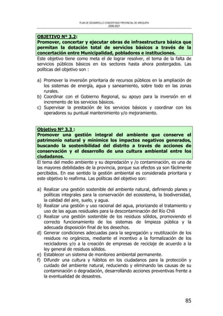 PLAN DE DESARROLLO CONCERTADO PROVINCIAL DE AREQUIPA
2008-2021
85
OBJETIVO Nº 3.2:
Promover, concertar y ejecutar obras de infraestructura básica que
permitan la dotación total de servicios básicos a través de la
concertación entre Municipalidad, pobladores e instituciones.
Este objetivo tiene como meta el de lograr resolver, el tema de la falta de
servicios públicos básicos en los sectores hasta ahora postergados. Las
políticas del objetivo son :
a) Promover la inversión prioritaria de recursos públicos en la ampliación de
los sistemas de energía, agua y saneamiento, sobre todo en las zonas
rurales.
b) Coordinar con el Gobierno Regional, su apoyo para la inversión en el
incremento de los servicios básicos.
c) Supervisar la prestación de los servicios básicos y coordinar con los
operadores su puntual mantenimiento y/o mejoramiento.
Objetivo Nº 3.3 :
Promover una gestión integral del ambiente que conserve el
patrimonio natural y minimice los impactos negativos generados,
buscando la sostenibilidad del distrito a través de acciones de
conservación y el desarrollo de una cultura ambiental entre los
ciudadanos.
El tema del medio ambiente y su depredación y /o contaminación, es una de
las mayores debilidades de la provincia, porque sus efectos ya son fácilmente
percibidos. En ese sentido la gestión ambiental es considerada prioritaria y
este objetivo lo reafirma. Las políticas del objetivo son:
a) Realizar una gestión sostenible del ambiente natural, definiendo planes y
políticas integrales para la conservación del ecosistema, la biodiversidad,
la calidad del aire, suelo, y agua.
b) Realizar una gestión y uso racional del agua, priorizando el tratamiento y
uso de las aguas residuales para la descontaminación del Río Chili
c) Realizar una gestión sostenible de los residuos sólidos, promoviendo el
correcto funcionamiento de los sistemas de limpieza pública y la
adecuada disposición final de los desechos.
d) Generar condiciones adecuadas para la segregación y reutilización de los
residuos no orgánicos, mediante el incentivo a la formalización de los
recicladores y/o a la creación de empresas de reciclaje de acuerdo a la
ley general de residuos sólidos.
e) Establecer un sistema de monitoreo ambiental permanente.
f) Difundir una cultura y hábitos en los ciudadanos para la protección y
cuidado del ambiente natural, reduciendo y eliminando las causas de su
contaminación o degradación, desarrollando acciones preventivas frente a
la eventualidad de desastres.
 