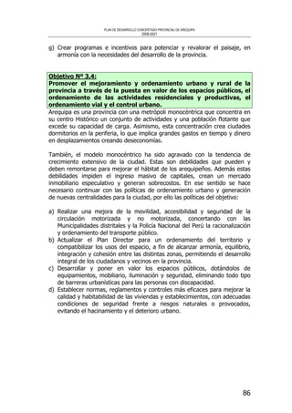 PLAN DE DESARROLLO CONCERTADO PROVINCIAL DE AREQUIPA
2008-2021
86
g) Crear programas e incentivos para potenciar y revalorar el paisaje, en
armonía con la necesidades del desarrollo de la provincia.
Objetivo Nº 3.4:
Promover el mejoramiento y ordenamiento urbano y rural de la
provincia a través de la puesta en valor de los espacios públicos, el
ordenamiento de las actividades residenciales y productivas, el
ordenamiento vial y el control urbano.
Arequipa es una provincia con una metrópoli monocéntrica que concentra en
su centro Histórico un conjunto de actividades y una población flotante que
excede su capacidad de carga. Asimismo, esta concentración crea ciudades
dormitorios en la periferia, lo que implica grandes gastos en tiempo y dinero
en desplazamientos creando deseconomías.
También, el modelo monocéntrico ha sido agravado con la tendencia de
crecimiento extensivo de la ciudad. Estas son debilidades que pueden y
deben remontarse para mejorar el hábitat de los arequipeños. Además estas
debilidades impiden el ingreso masivo de capitales, crean un mercado
inmobiliario especulativo y generan sobrecostos. En ese sentido se hace
necesario continuar con las políticas de ordenamiento urbano y generación
de nuevas centralidades para la ciudad, por ello las políticas del objetivo:
a) Realizar una mejora de la movilidad, accesibilidad y seguridad de la
circulación motorizada y no motorizada, concertando con las
Municipalidades distritales y la Policía Nacional del Perú la racionalización
y ordenamiento del transporte público.
b) Actualizar el Plan Director para un ordenamiento del territorio y
compatibilizar los usos del espacio, a fin de alcanzar armonía, equilibrio,
integración y cohesión entre las distintas zonas, permitiendo el desarrollo
integral de los ciudadanos y vecinos en la provincia.
c) Desarrollar y poner en valor los espacios públicos, dotándolos de
equipamientos, mobiliario, iluminación y seguridad, eliminando todo tipo
de barreras urbanísticas para las personas con discapacidad.
d) Establecer normas, reglamentos y controles más eficaces para mejorar la
calidad y habitabilidad de las viviendas y establecimientos, con adecuadas
condiciones de seguridad frente a riesgos naturales o provocados,
evitando el hacinamiento y el deterioro urbano.
 