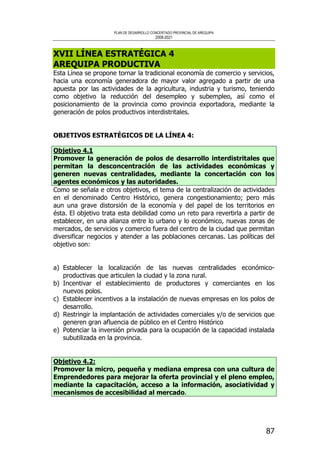 PLAN DE DESARROLLO CONCERTADO PROVINCIAL DE AREQUIPA
2008-2021
87
XVII LÍNEA ESTRATÉGICA 4
AREQUIPA PRODUCTIVA
Esta Línea se propone tornar la tradicional economía de comercio y servicios,
hacia una economía generadora de mayor valor agregado a partir de una
apuesta por las actividades de la agricultura, industria y turismo, teniendo
como objetivo la reducción del desempleo y subempleo, así como el
posicionamiento de la provincia como provincia exportadora, mediante la
generación de polos productivos interdistritales.
OBJETIVOS ESTRATÉGICOS DE LA LÍNEA 4:
Objetivo 4.1
Promover la generación de polos de desarrollo interdistritales que
permitan la desconcentración de las actividades económicas y
generen nuevas centralidades, mediante la concertación con los
agentes económicos y las autoridades.
Como se señala e otros objetivos, el tema de la centralización de actividades
en el denominado Centro Histórico, genera congestionamiento; pero más
aun una grave distorsión de la economía y del papel de los territorios en
ésta. El objetivo trata esta debilidad como un reto para revertirla a partir de
establecer, en una alianza entre lo urbano y lo económico, nuevas zonas de
mercados, de servicios y comercio fuera del centro de la ciudad que permitan
diversificar negocios y atender a las poblaciones cercanas. Las políticas del
objetivo son:
a) Establecer la localización de las nuevas centralidades económico-
productivas que articulen la ciudad y la zona rural.
b) Incentivar el establecimiento de productores y comerciantes en los
nuevos polos.
c) Establecer incentivos a la instalación de nuevas empresas en los polos de
desarrollo.
d) Restringir la implantación de actividades comerciales y/o de servicios que
generen gran afluencia de público en el Centro Histórico
e) Potenciar la inversión privada para la ocupación de la capacidad instalada
subutilizada en la provincia.
Objetivo 4.2:
Promover la micro, pequeña y mediana empresa con una cultura de
Emprendedores para mejorar la oferta provincial y el pleno empleo,
mediante la capacitación, acceso a la información, asociatividad y
mecanismos de accesibilidad al mercado.
 