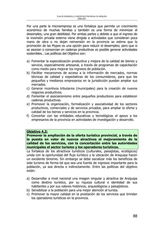 PLAN DE DESARROLLO CONCERTADO PROVINCIAL DE AREQUIPA
2008-2021
88
Por una parte la microempresa es una fortaleza que permite un crecimiento
económico de muchas familias y también es una forma de minimizar el
desempleo, una gran debilidad. Por ambas partes y debido a que el ingreso de
la inversión privada externa viene dirigida a actividades que consideran poca
mano de obra o no dejan reinversión en la provincia se estima que la
promoción de las Mypes es una opción para reducir el desempleo; pero que si
se asocian o consorcian en cadenas productivas es posible generar actividades
sostenibles.. Las políticas del Objetivo son:
a) Fomentar la especialización productiva y mejora de la calidad de bienes y
servicio, especialmente artesanal, a través de programas de capacitación
como medio para mejorar los ingresos de población.
b) Facilitar mecanismos de acceso a la información de mercados, normas
técnicas de calidad y expectativas de los consumidores, para que los
pequeños y medianos empresarios en la jurisdicción puedan ampliar sus
mercados.
c) Generar incentivos tributarios (municipales) para la creación de nuevos
negocios productivos.
d) Fomentar el asociacionismo entre pequeños productores para establecer
cadenas productivas.
e) Promover la organización, formalización y asociatividad de los sectores
productivos, comerciales y de servicios privados, para ampliar la oferta y
calidad de los bienes y servicios en la provincia.
f) Concertar con las entidades educativas y tecnológicas el apoyo a los
empresarios de la provincia en actividades de investigación y desarrollo.
Objetivo 4.3:
Promover la ampliación de la oferta turística provincial, a través de
la puesta en valor de nuevos atractivos el mejoramiento de la
calidad de los servicios, con la concertación entre las autoridades
municipales el sector turismo y los operadores turísticos.
La fortaleza de los atractivos turísticos (culturales, paisajistas, ecológicos)
unida con la oportunidad del flujo turístico y la ubicación de Arequipa hacen
un excelente binomio. Sin embargo se debe socializar más los beneficios de
este turismo de forma tal que sea una fuente de ingresos importante para la
población, ya sea directa o indirectamente. Entre las políticas del objetivo
están:
a) Desarrollar a nivel nacional una imagen singular y atractiva de Arequipa
como destino turístico, por su riqueza cultural e identidad de sus
habitantes y por sus valores históricos, arqueológicos y paisajísticos.
b) Sensibilizar a la población para una mejor atención al turista.
c) Promover la mayor calidad en la prestación de los servicios que brindan
los operadores turísticos en la provincia.
 
