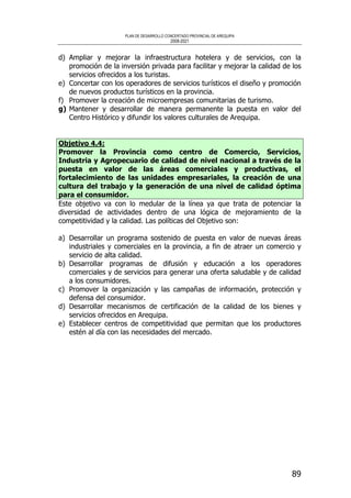 PLAN DE DESARROLLO CONCERTADO PROVINCIAL DE AREQUIPA
2008-2021
89
d) Ampliar y mejorar la infraestructura hotelera y de servicios, con la
promoción de la inversión privada para facilitar y mejorar la calidad de los
servicios ofrecidos a los turistas.
e) Concertar con los operadores de servicios turísticos el diseño y promoción
de nuevos productos turísticos en la provincia.
f) Promover la creación de microempresas comunitarias de turismo.
g) Mantener y desarrollar de manera permanente la puesta en valor del
Centro Histórico y difundir los valores culturales de Arequipa.
Objetivo 4.4:
Promover la Provincia como centro de Comercio, Servicios,
Industria y Agropecuario de calidad de nivel nacional a través de la
puesta en valor de las áreas comerciales y productivas, el
fortalecimiento de las unidades empresariales, la creación de una
cultura del trabajo y la generación de una nivel de calidad óptima
para el consumidor.
Este objetivo va con lo medular de la línea ya que trata de potenciar la
diversidad de actividades dentro de una lógica de mejoramiento de la
competitividad y la calidad. Las políticas del Objetivo son:
a) Desarrollar un programa sostenido de puesta en valor de nuevas áreas
industriales y comerciales en la provincia, a fin de atraer un comercio y
servicio de alta calidad.
b) Desarrollar programas de difusión y educación a los operadores
comerciales y de servicios para generar una oferta saludable y de calidad
a los consumidores.
c) Promover la organización y las campañas de información, protección y
defensa del consumidor.
d) Desarrollar mecanismos de certificación de la calidad de los bienes y
servicios ofrecidos en Arequipa.
e) Establecer centros de competitividad que permitan que los productores
estén al día con las necesidades del mercado.
 