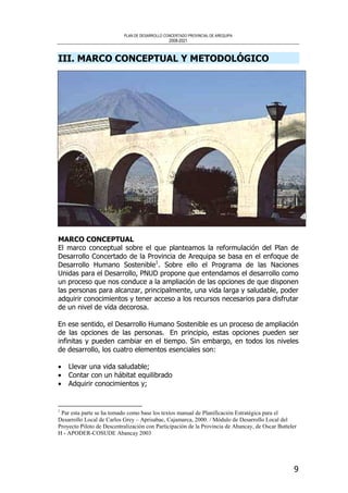 PLAN DE DESARROLLO CONCERTADO PROVINCIAL DE AREQUIPA
2008-2021
9
III. MARCO CONCEPTUAL Y METODOLÓGICO
MARCO CONCEPTUAL
El marco conceptual sobre el que planteamos la reformulación del Plan de
Desarrollo Concertado de la Provincia de Arequipa se basa en el enfoque de
Desarrollo Humano Sostenible1
. Sobre ello el Programa de las Naciones
Unidas para el Desarrollo, PNUD propone que entendamos el desarrollo como
un proceso que nos conduce a la ampliación de las opciones de que disponen
las personas para alcanzar, principalmente, una vida larga y saludable, poder
adquirir conocimientos y tener acceso a los recursos necesarios para disfrutar
de un nivel de vida decorosa.
En ese sentido, el Desarrollo Humano Sostenible es un proceso de ampliación
de las opciones de las personas. En principio, estas opciones pueden ser
infinitas y pueden cambiar en el tiempo. Sin embargo, en todos los niveles
de desarrollo, los cuatro elementos esenciales son:
• Llevar una vida saludable;
• Contar con un hábitat equilibrado
• Adquirir conocimientos y;
1
Par esta parte se ha tomado como base los textos manual de Planificación Estratégica para el
Desarrollo Local de Carlos Grey – Aprisabac, Cajamarca, 2000. / Módulo de Desarrollo Local del
Proyecto Piloto de Descentralización con Participación de la Provincia de Abancay, de Oscar Butteler
H - APODER-COSUDE Abancay 2003
 