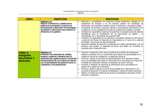 PLAN DE DESARROLLO CONCERTADO PROVINCIAL DE AREQUIPA
2008-2021
91
LÍNEA OBJETIVOS POLÍTICAS
Objetivo 1.3:
Mejorar la eficiencia y calidad de los
gobiernos municipales a través de la
incorporación y desarrollo de tecnologías
de gestión e información que mejoren la
eficiencia en la gestión.
• Desarrollo y consolidación de Gobiernos Locales Electrónicos, basados en la
reingeniería de procesos y de una intensiva gestión con tecnologías de
información, para simplificar trámites, reducir la burocracia y racionalizar gastos.
• Incrementar los servicios, consultas, trámites y transacciones electrónicas de los
ciudadanos y de los proveedores en todos los aspectos de la gestión municipal.
• Fortalecer las capacidades locales de los gobiernos municipales buscando alianzas
estratégicas para la actualización de los documentos de gestión y la
centralización de la formulación de proyectos SNIP.
• Fortalecer las capacidades de los servidores municipales mediante la formulación
y ejecución de Planes de Desarrollo de Capacidades en el marco de la reforma
del Estado y del proceso de descentralización.
• Desarrollar políticas de reducción y austeridad en el gasto administrativo y de los
servicios, para ampliar la capacidad de ahorro que deben ser invertidas en
proyectos para el desarrollo local.
LÍNEA 2:
AREQUIPA
SALUDABLE Y
EDUCADA.
Objetivo 2.1:
Promover una educación de calidad,
integral, moderna y solidaria para el
desarrollo del capital humano a través del
fortalecimiento de una cultura de valores
con la participación del gobierno local, la
ciudadanía y las instituciones.
• Promover la educación como acción prioritaria de la familia, las instituciones
públicas y privadas, como un compromiso para mejorar las oportunidades en la
calidad de vida de los ciudadanos y el desarrollo provincial
• Promover y apoyar los procesos de descentralización de la educación pública,
como una estrategia para lograr el compromiso de la comunidad en la mejora de
la calidad de la educación ofrecida a la población de menos recursos.
• Promover y fortalecer las instancias de participación de la comunidad en la
gestión de la calidad de la educación.
• Promover, alentar y apoyar el uso de las tecnologías de la información en los
procesos de educación en todas las modalidades y niveles del sistema educativo.
• Mejorar la calidad de la oferta de los servicios municipales de educación inicial y
educación ocupacional.
 
