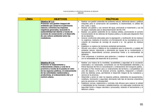 PLAN DE DESARROLLO CONCERTADO PROVINCIAL DE AREQUIPA
2008-2021
95
LÍNEA OBJETIVOS POLÍTICAS
Objetivo Nº 3.3 :
Promover una gestión integral del
ambiente que conserve el patrimonio
natural y minimice los impactos
negativos generados, buscando la
sostenibilidad del distrito a través de
acciones de conservación y el desarrollo
de una cultura ambiental entre los
ciudadanos.
• Realizar una gestión sostenible del ambiente natural, definiendo planes y políticas
integrales para la conservación del ecosistema, la biodiversidad, la calidad del
aire, suelo, y agua.
• Realizar una gestión y uso racional del agua, priorizando el tratamiento y uso de
las aguas residuales para la descontaminación del Río Chili
• Realizar una gestión sostenible de los residuos sólidos, promoviendo el correcto
funcionamiento de los sistemas de limpieza pública y la adecuada disposición final
de los desechos.
• Generar condiciones adecuadas para la segregación y reutilización de los residuos
no orgánicos, mediante el incentivo a la formalización de los recicladores y/o a la
creación de empresas de reciclaje de acuerdo a la ley general de residuos
sólidos.
• Establecer un sistema de monitoreo ambiental permanente.
• Difundir una cultura y hábitos en los ciudadanos para la protección y cuidado del
ambiente natural, reduciendo y eliminando las causas de su contaminación o
degradación, desarrollando acciones preventivas frente a la eventualidad de
desastres.
• Crear programas e incentivos para potenciar y revalorar el paisaje, en armonía
con la necesidades del desarrollo de la provincia.
Objetivo Nº 3.4:
Promover el mejoramiento y
ordenamiento urbano y rural de la
provincia a través de la puesta en valor
de los espacios públicos, el ordenamiento
de las actividades residenciales y
productivas, el ordenamiento vial y el
control urbano.
• Realizar una mejora de la movilidad, accesibilidad y seguridad de la circulación
motorizada y no motorizada, concertando con las Municipalidades distritales y la
Policía Nacional del Perú la racionalización y ordenamiento del transporte público.
• Actualizar el Plan Director para un ordenamiento del territorio y compatibilizar los
usos del espacio, a fin de alcanzar armonía, equilibrio, integración y cohesión
entre las distintas zonas, permitiendo el desarrollo integral de los ciudadanos y
vecinos en la provincia.
• Desarrollar y poner en valor los espacios públicos, dotándolos de equipamientos,
mobiliario, iluminación y seguridad, eliminando todo tipo de barreras urbanísticas
para las personas con discapacidad.
• Establecer normas, reglamentos y controles más eficaces para mejorar la calidad
y habitabilidad de las viviendas y establecimientos, con adecuadas condiciones de
seguridad frente a riesgos naturales o provocados, evitando el hacinamiento y el
deterioro urbano.
 