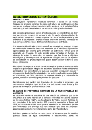 XVIII. PROYECTOS ESTRATÉGICOS
LOS PROYECTOS
Los proyectos representan iniciativas concretas a través de las cuales
Arequipa se propone enfrentar los retos del futuro. La identificación de los
mismos es resultado del proceso elaboración técnica a partir del diagnóstico
realizado que será concertado con los actores sociales y las instituciones.
Los proyectos presentados son de ámbito provincial y/o interdistrital, es decir
que su ejecución corresponde siempre a más de una jurisdicción distrital. Se
explicita esto ya que son proyectos que se dan en la escala provincial y son
diferentes a los proyectos propios de cada uno de los distritos, señalados en
sus correspondientes Planes de Desarrollo Concertados Distritales.
Los proyectos identificados poseen un carácter estratégico y sinérgico porque
se sustentan en fortalezas o recursos existentes en el territorio y aprovechan
oportunidades del entorno para enfrentar las debilidades críticas para el
desarrollo de Arequipa. En este sentido están pensados en función de
alcanzar la visión de desarrollo, se orientan por las líneas y objetivos
estratégicos, y forman parte de las agendas de trabajo futuro de los espacios
de concertación y/o grupos impulsores que se deben generar en torno a cada
Línea Estratégica.
El conjunto de proyectos además de ser estratégicos y estar sustentados en la
lógica de la planificación integral del desarrollo, poseen un fuerte componente
participativo y de concertación, ya que para su gestión se requieren alianzas y
compromisos donde las Municipalidades; los sectores del gobierno asentados
en el territorio, las OPDs, las ONGs, la empresa privada, y la ciudadanía en
general, concertan esfuerzos para ponerlos en ejecución.
Consideramos que existen dos jerarquías de proyectos a presentar: Los
denominados sinérgicos que implican una articulación entre líneas y los
proyectos estratégicos propios de cada Línea.
EL BANCO DE PROYECTOS EXISTENTE EN LA MUNICIPALIDAD DE
AREQUIPA
Es necesario señalar la existencia de una relación de proyectos que se en
encuentran a la fecha inscritos en el Banco de Proyectos del Sistema Nacional
de Inversión Pública (SNIP), con la categoría de Viable, es decir factibles de
ser ejecutados. A la fecha existen 205 proyectos ingresados al Banco del
SNIP, muchos de los cuales están para se ejecutados, en ejecución o ya han
sido culminados. Sin embargo hay que destacar que todos los proyectos
podemos categorizarlos mayoritariamente como de infraestructura.
Asimismo, podemos clasificarlos como: obras de infraestructura de servicios
públicos (redes de agua, saneamiento y electrificación); obras de
 
