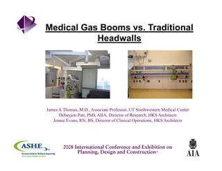 Medical Gas Booms vs. Traditional
Headwalls
James A.Thomas, M.D., Associate Professor, UT Southwestern Medical Center
Debayjoti Pati, PhD, AIIA, Director of Research, HKS Architects
Jennie Evans, RN, BS, Director of Clinical Operations, HKS Architects
2008 International Conference and Exhibition on
Planning, Design and Construction™
 