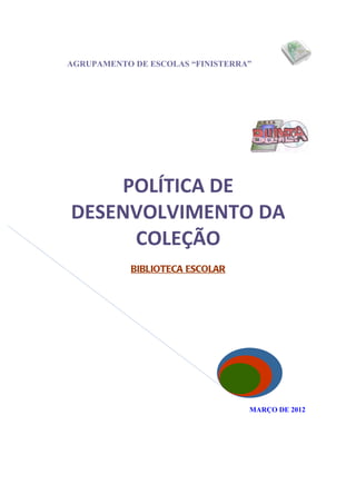 AGRUPAMENTO DE ESCOLAS “FINISTERRA”




    POLÍTICA DE
DESENVOLVIMENTO DA
     COLEÇÃO
            BIBLIOTECA ESCOLAR




                                  MARÇO DE 2012
 
