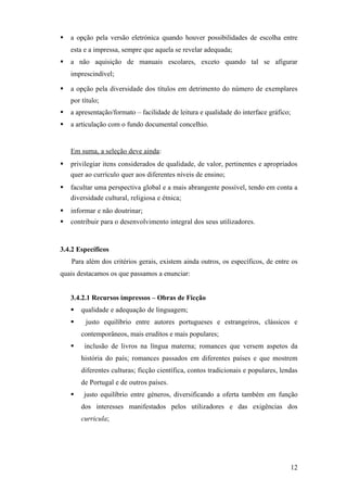    a opção pela versão eletrónica quando houver possibilidades de escolha entre
    esta e a impressa, sempre que aquela se revelar adequada;
   a não aquisição de manuais escolares, exceto quando tal se afigurar
    imprescindível;

   a opção pela diversidade dos títulos em detrimento do número de exemplares
    por título;
   a apresentação/formato – facilidade de leitura e qualidade do interface gráfico;
   a articulação com o fundo documental concelhio.


    Em suma, a seleção deve ainda:
   privilegiar itens considerados de qualidade, de valor, pertinentes e apropriados
    quer ao currículo quer aos diferentes níveis de ensino;
   facultar uma perspectiva global e a mais abrangente possível, tendo em conta a
    diversidade cultural, religiosa e étnica;
   informar e não doutrinar;
   contribuir para o desenvolvimento integral dos seus utilizadores.


3.4.2 Específicos
    Para além dos critérios gerais, existem ainda outros, os específicos, de entre os
quais destacamos os que passamos a enunciar:


    3.4.2.1 Recursos impressos – Obras de Ficção
       qualidade e adequação de linguagem;
        justo equilíbrio entre autores portugueses e estrangeiros, clássicos e
        contemporâneos, mais eruditos e mais populares;
        inclusão de livros na língua materna; romances que versem aspetos da
        história do país; romances passados em diferentes países e que mostrem
        diferentes culturas; ficção científica, contos tradicionais e populares, lendas
        de Portugal e de outros países.
        justo equilíbrio entre géneros, diversificando a oferta também em função
        dos interesses manifestados pelos utilizadores e das exigências dos
        curricula;




                                                                                       12
 