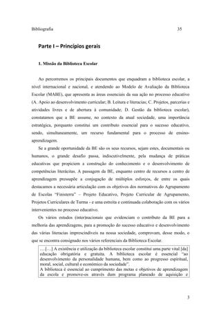 Bibliografia                                                                        35


   Parte I – Princípios gerais

   1. Missão da Biblioteca Escolar


   Ao percorremos os principais documentos que enquadram a biblioteca escolar, a
nível internacional e nacional, e atendendo ao Modelo de Avaliação da Biblioteca
Escolar (MABE), que apresenta as áreas essenciais da sua ação no processo educativo
(A. Apoio ao desenvolvimento curricular; B. Leitura e literacias; C. Projetos, parcerias e
atividades livres e de abertura à comunidade; D. Gestão da biblioteca escolar),
constatamos que a BE assume, no contexto da atual sociedade, uma importância
estratégica, porquanto constitui um contributo essencial para o sucesso educativo,
sendo, simultaneamente, um recurso fundamental para o processo de ensino-
aprendizagem.
   Se a grande oportunidade da BE são os seus recursos, sejam estes, documentais ou
humanos, o grande desafio passa, indiscutivelmente, pela mudança de práticas
educativas que propiciem a construção do conhecimento e o desenvolvimento de
competências literácitas. A passagem da BE, enquanto centro de recursos a centro de
aprendizagem pressupõe a conjugação de múltiplos esforços, de entre os quais
destacamos a necessária articulação com os objetivos dos normativos do Agrupamento
de Escolas “Finisterra” – Projeto Educativo, Projeto Curricular de Agrupamento,
Projetos Curriculares de Turma - e uma estreita e continuada colaboração com os vários
intervenientes no processo educativo.
   Os vários estudos (inter)nacionais que evidenciam o contributo da BE para a
melhoria das aprendizagens, para a promoção do sucesso educativo e desenvolvimento
das várias literacias imprescindíveis na nossa sociedade, comprovam, desse modo, o
que se encontra consignado nos vários referenciais da Biblioteca Escolar.
    .....[…] A existência e utilização da biblioteca escolar constitui uma parte vital [da]
    educação obrigatória e gratuita. A biblioteca escolar é essencial “ao
    desenvolvimento da personalidade humana, bem como ao progresso espiritual,
    moral, social, cultural e económico da sociedade”.
    A biblioteca é essencial ao cumprimento das metas e objetivos de aprendizagem
    da escola e promove-os através dum programa planeado de aquisição e




                                                                                          3
 