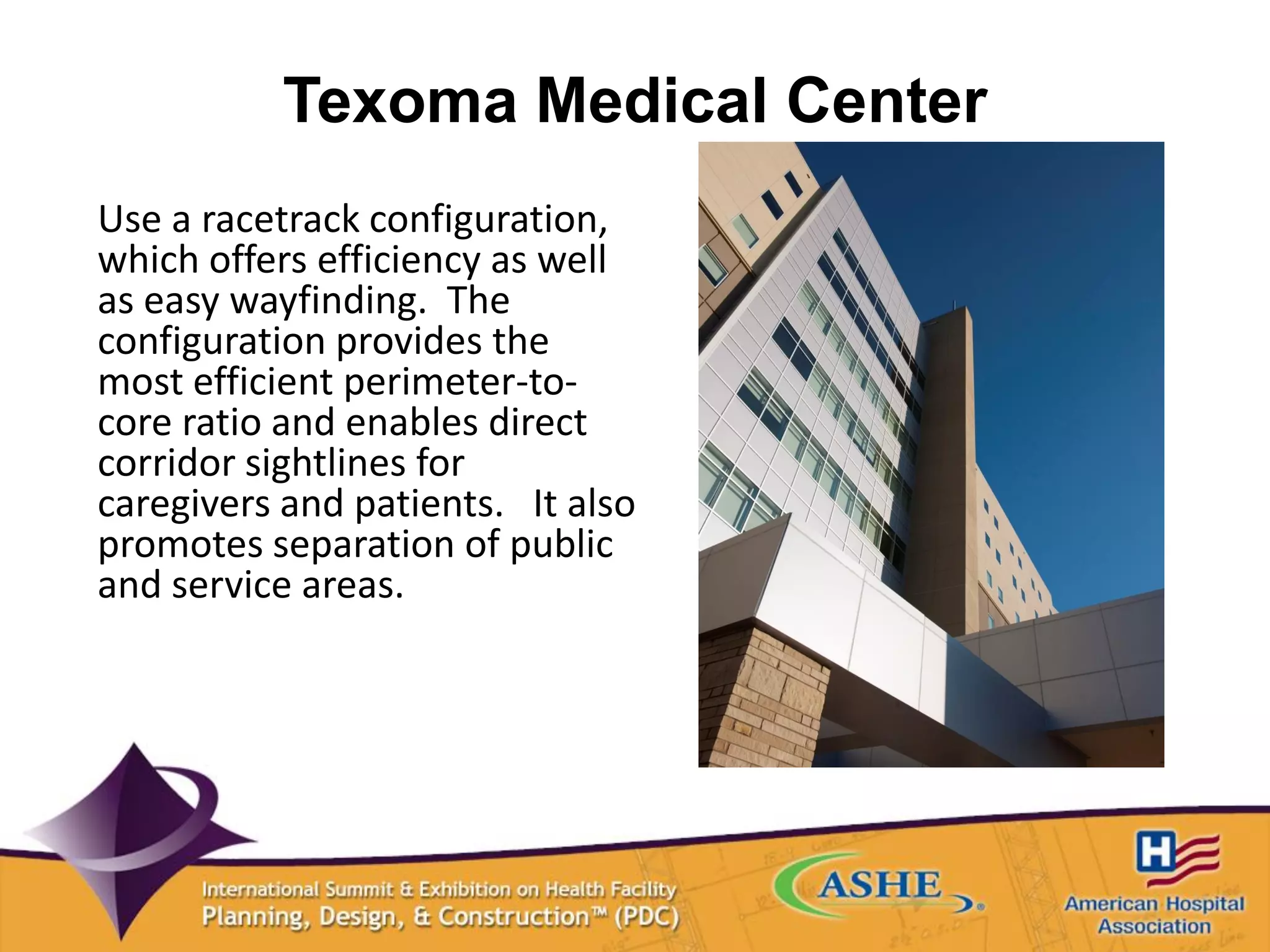 Texoma Medical Center
Use a racetrack configuration,
which offers efficiency as well
as easy wayfinding. The
configuration provides the
most efficient perimeter-to-
core ratio and enables direct
corridor sightlines for
caregivers and patients. It also
promotes separation of public
and service areas.
 
