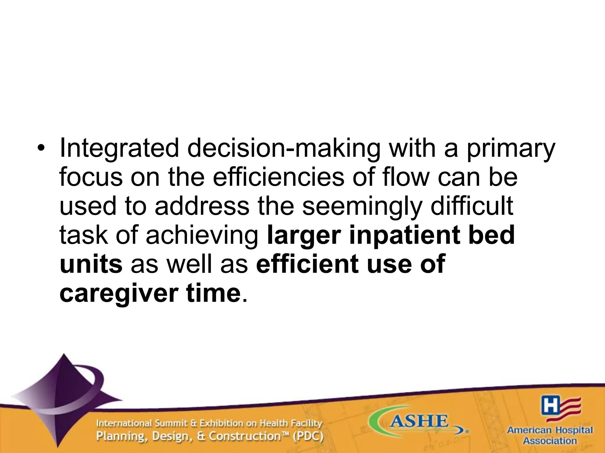 • Integrated decision-making with a primary
focus on the efficiencies of flow can be
used to address the seemingly difficult
task of achieving larger inpatient bed
units as well as efficient use of
caregiver time.
 