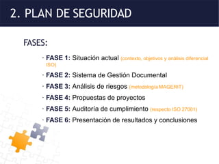 2. PLAN DE SEGURIDAD
FASES:
· FASE 1: Situación actual (contexto, objetivos y análisis diferencial
ISO)
· FASE 2: Sistema de Gestión Documental
· FASE 3: Análisis de riesgos (metodología MAGERIT)
· FASE 4: Propuestas de proyectos
· FASE 5: Auditoría de cumplimiento (respecto ISO 27001)
· FASE 6: Presentación de resultados y conclusiones
 