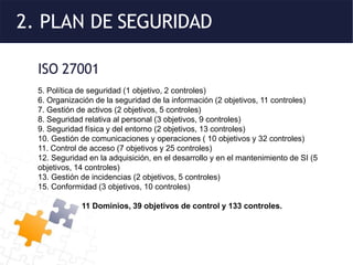 2. PLAN DE SEGURIDAD
ISO 27001
5. Política de seguridad (1 objetivo, 2 controles)
6. Organización de la seguridad de la información (2 objetivos, 11 controles)
7. Gestión de activos (2 objetivos, 5 controles)
8. Seguridad relativa al personal (3 objetivos, 9 controles)
9. Seguridad física y del entorno (2 objetivos, 13 controles)
10. Gestión de comunicaciones y operaciones ( 10 objetivos y 32 controles)
11. Control de acceso (7 objetivos y 25 controles)
12. Seguridad en la adquisición, en el desarrollo y en el mantenimiento de SI (5
objetivos, 14 controles)
13. Gestión de incidencias (2 objetivos, 5 controles)
15. Conformidad (3 objetivos, 10 controles)
11 Dominios, 39 objetivos de control y 133 controles.
 