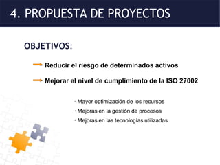 4. PROPUESTA DE PROYECTOS
OBJETIVOS:
· Reducir el riesgo de determinados activos
· Mejorar el nivel de cumplimiento de la ISO 27002
· Mayor optimización de los recursos
· Mejoras en la gestión de procesos
· Mejoras en las tecnologías utilizadas
 