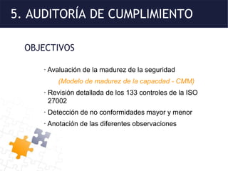 5. AUDITORÍA DE CUMPLIMIENTO
OBJECTIVOS
· Avaluación de la madurez de la seguridad
(Modelo de madurez de la capacdad - CMM)
· Revisión detallada de los 133 controles de la ISO
27002
· Detección de no conformidades mayor y menor
· Anotación de las diferentes observaciones
 