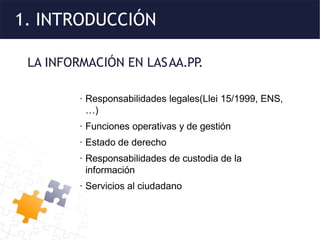 1. INTRODUCCIÓN
LA INFORMACIÓN EN LASAA.PP
.
· Responsabilidades legales(Llei 15/1999, ENS,
…)
· Funciones operativas y de gestión
· Estado de derecho
· Responsabilidades de custodia de la
información
· Servicios al ciudadano
 
