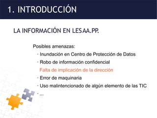 1. INTRODUCCIÓN
LA INFORMACIÓN EN LESAA.PP
.
Posibles amenazas:
· Inundación en Centro de Protección de Datos
· Robo de información confidencial
Falta de implicación de la dirección
· Error de maquinaria
· Uso malintencionado de algún elemento de las TIC
· ...
 