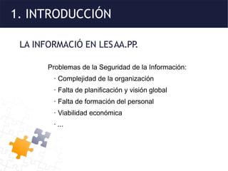 1. INTRODUCCIÓN
LA INFORMACIÓ EN LESAA.PP
.
Problemas de la Seguridad de la Información:
· Complejidad de la organización
· Falta de planificación y visión global
· Falta de formación del personal
· Viabilidad económica
· ...
 