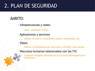 2. PLAN DE SEGURIDAD
ÁMBITO:
· Infraestructuras y redes:
Salas, cableados, (CPD).
· Aplicaciones y servicios
Gestión de padrón, contabilidad, registro, expedientes, etc.
· Datos
Padrón, contabilidad anual, convenios y contratos, documentos, ...
· Recursos humanos relacionados con las TIC
Cualquier trabajador afectado por el uso de las tecnologías de la
información
 