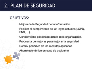 2. PLAN DE SEGURIDAD
OBJETIVOS:
· Mejora de la Seguridad de la Información.
· Facilitar el cumplimiento de las leyes actuales(LOPD,
ENS, ...).
· Conocimiento del estado actual de la organización.
· Propuesta de mejoras para mejorar la seguridad
· Control periódico de las medidas aplicadas
· Ahorro económico en caso de accidente
 