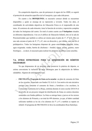 Página | 55
En competición deportiva, caso de pertenecer al seguro de los JJDD, se seguirá
el protocolo de actuación específico de la Consejería y que cada club posee.
En cuanto a los BOTIQUINES, es necesario conocer dónde se encuentran
disponibles y quién se encarga de su reposición y revisión. Todos los años, el
coordinador de actividades deportivas de Educación Física es el responsable de esta
tarea. Al comienzo de cada trimestre, tiene la función de revisión y reposición completa
de todos los botiquines del centro. En total el centro cuenta con 5 botiquines situados
en diferentes dependencias. Uno en el edificio de Educación Infantil, otro en la sala de
Psicomotricidad, que también se utiliza así mismo para el patio de 1º, 2º y 3º. Otro en
una sala cercana al patio de 4º, 5º y 6º, otro en dirección y, por último, uno más en el
polideportivo. Todos los botiquines disponen de: gasas esterilizadas, betadine, tiritas,
agua oxigenada, vendas, barrita de chichones - Arnidol, tijeras, pinzas, guantes, suero
fisiológico… es decir, lo necesario para realizar los primeros auxilios o curas sencillas.
7.6. OTRAS ESTRATEGIAS PARA LA ADQUISICIÓN DE HÁBITOS
SALUDABLES
Ya que disponemos de un proyecto para promover la práctica de deporte, se
estima conveniente la inclusión de otras estrategias para la adquisición de hábitos
saludables. Algunos de estos ejemplos son:
- FRUTISANA. Programa de fruta en la escuela: un plan de consumo de fruta
en las escuelas, financiado con fondos F.E.A.G.A. Con motivo de esta iniciativa
europea para fomentar el consumo de frutas y hortalizas a los escolares, la
Comunidad Autónoma de La Rioja, continúa durante el curso escolar 2018/19 el
desarrollo de un proyecto integral de distribución de frutas en centros docentes
sostenidos con fondos públicos. La fruta se entrega lunes y jueves en los recreos
a los alumnos de Primaria, a un total de 499 alumnos, ya que, al haber cantidad
suficiente también se les da a los alumnos de 5º y 6º y también se reparte en
infantil. El programa de FRUTISANA lo lleva la coordinadora Rosa Santolaya.
 