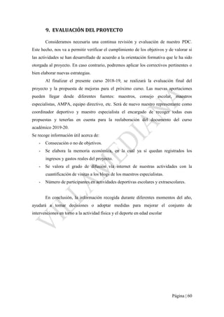 Página | 60
9. EVALUACIÓN DEL PROYECTO
Consideramos necesaria una continua revisión y evaluación de nuestro PDC.
Este hecho, nos va a permitir verificar el cumplimiento de los objetivos y de valorar si
las actividades se han desarrollado de acuerdo a la orientación formativa que le ha sido
otorgada al proyecto. En caso contrario, podremos aplicar los correctivos pertinentes o
bien elaborar nuevas estrategias.
Al finalizar el presente curso 2018-19, se realizará la evaluación final del
proyecto y la propuesta de mejoras para el próximo curso. Las nuevas aportaciones
pueden llegar desde diferentes fuentes: maestros, consejo escolar, maestros
especialistas, AMPA, equipo directivo, etc. Será de nuevo nuestro representante como
coordinador deportivo y maestro especialista el encargado de recoger todas esas
propuestas y tenerlas en cuenta para la reelaboración del documento del curso
académico 2019-20.
Se recoge información útil acerca de:
- Consecución o no de objetivos.
- Se elabora la memoria económica, en la cual ya sí quedan registrados los
ingresos y gastos reales del proyecto.
- Se valora el grado de difusión vía internet de nuestras actividades con la
cuantificación de visitas a los blogs de los maestros especialistas.
- Número de participantes en actividades deportivas escolares y extraescolares.
En conclusión, la información recogida durante diferentes momentos del año,
ayudará a tomar decisiones o adoptar medidas para mejorar el conjunto de
intervenciones en torno a la actividad física y el deporte en edad escolar
 