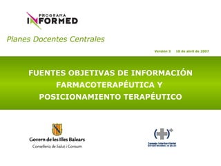 Planes Docentes Centrales   FUENTES OBJETIVAS DE INFORMACIÓN FARMACOTERAPÉUTICA Y  POSICIONAMIENTO TERAPÉUTICO Versión 3  10 de abril de 2007 