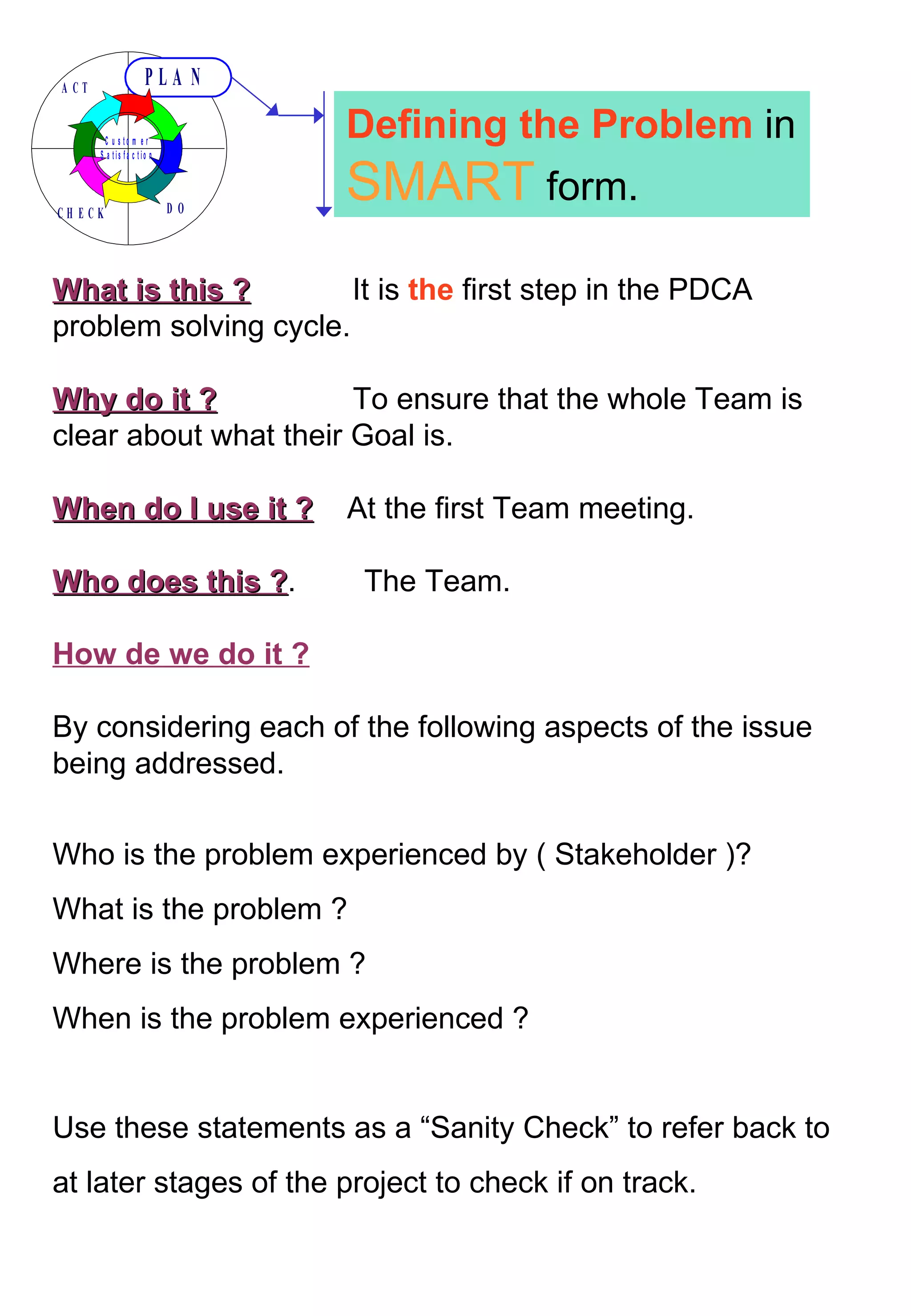What is this ?   It is  the  first step in the PDCA problem solving cycle. Why do it ?   To ensure that the whole Team is clear about what their Goal is. When do I use it ?   At the first Team meeting. Who does this ? .  The Team.  How de we do it ? By considering each of the following aspects of the issue being addressed. Who is the problem experienced by ( Stakeholder )? What is the problem ? Where is the problem ? When is the problem experienced ? Use these statements as a “Sanity Check” to refer back to at later stages of the project to check if on track. Defining the Problem  in  SMART  form. 