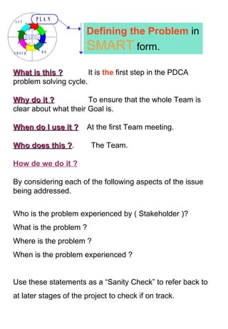 What is this ?   It is  the  first step in the PDCA problem solving cycle. Why do it ?   To ensure that the whole Team is clear about what their Goal is. When do I use it ?   At the first Team meeting. Who does this ? .  The Team.  How de we do it ? By considering each of the following aspects of the issue being addressed. Who is the problem experienced by ( Stakeholder )? What is the problem ? Where is the problem ? When is the problem experienced ? Use these statements as a “Sanity Check” to refer back to at later stages of the project to check if on track. Defining the Problem  in  SMART  form. 