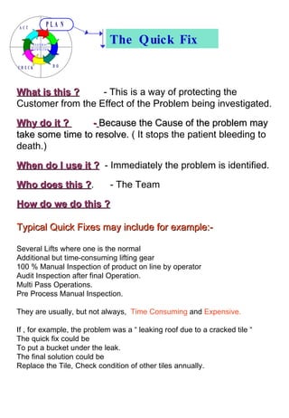 The Quick Fix What is this ?   - This is a way of protecting the Customer from the Effect of the Problem being investigated. Why do it ?  -   Because the Cause of the problem may take some time to resolve.  ( It stops the patient bleeding to death.)  When do I use it ?   - Immediately the problem is identified. Who does this ? .  - The Team  How do we do this ?   Typical Quick Fixes may include for example:- Several Lifts where one is the normal Additional but time-consuming lifting gear 100 % Manual Inspection of product on line by operator Audit Inspection after final Operation. Multi Pass Operations. Pre Process Manual Inspection. They are usually, but not always,  Time Consuming  and  Expensive. If , for example, the problem was a “ leaking roof due to a cracked tile “ The quick fix could be To put a bucket under the leak. The final solution could be Replace the Tile, Check condition of other tiles annually. 