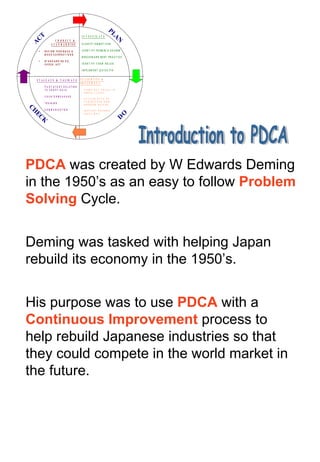 Introduction to PDCA PDCA  was created by W Edwards Deming in the 1950’s as an easy to follow  Problem Solving  Cycle. Deming was tasked with helping Japan rebuild its economy in the 1950’s. His purpose was to use  PDCA  with a  Continuous Improvement  process to help rebuild Japanese industries so that they could compete in the world market in the future.  