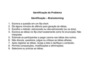 Identificação do Problema
Identificação – Brainstorming
1. Escreva a questão em um flip-chart;
2. Dê alguns minutos de silêncio para geração de idéias;
3. Escolha o método: estruturado ou não-estruturado (ou os dois);
4. Escreva as idéias no flip-chart exatamente como foi enunciada. Não
interprete;
5. Estimule os participantes a pegar carona nas idéias dos outros;
6. Não discuta, questione, julgue ou critique as idéias alheias;
7. Após registrar as idéias, reveja a lista e clarifique o conteúdo;
8. Permita composições, modificações e eliminações;
9. Selecione ou priorize as idéias.
 