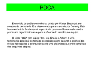 É um ciclo de análise e melhoria, criado por Walter Shewhart, em
meados da década de 20 e disseminado para o mundo por Deming. Esta
ferramenta é de fundamental importância para a análise e melhoria dos
processos organizacionais e para a eficácia do trabalho em equipe.
O Ciclo PDCA (em inglês Plan, Do, Check e Action) é uma
ferramenta gerencial de tomada de decisões para garantir o alcance das
metas necessárias à sobrevivência de uma organização, sendo composto
das seguintes etapas:
PDCA
 