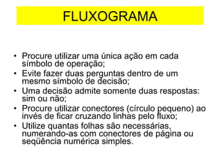 • Procure utilizar uma única ação em cada
símbolo de operação;
• Evite fazer duas perguntas dentro de um
mesmo símbolo de decisão;
• Uma decisão admite somente duas respostas:
sim ou não;
• Procure utilizar conectores (círculo pequeno) ao
invés de ficar cruzando linhas pelo fluxo;
• Utilize quantas folhas são necessárias,
numerando-as com conectores de página ou
seqüência numérica simples.
FLUXOGRAMA
 